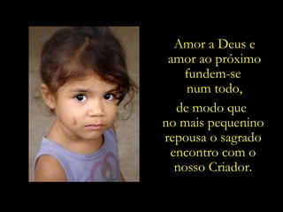 Amor a Deus e
 amor ao próximo
   fundem-se
    num todo,
  de modo que
no mais pequenino
repousa o sagrado
 encontro com o
  nosso Criador.
 