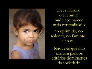 Deus marcou
    o encontro
  onde nos parece
 mais contraditório:
  no oprimido, no
sedento, no faminto
      e no nu.
 Naqueles que não
   contam para os
critérios dominantes
    da sociedade.
 