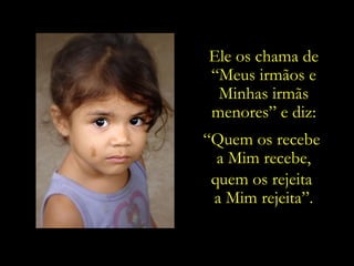 Ele os chama de
“Meus irmãos e
 Minhas irmãs
menores” e diz:
“Quem os recebe
  a Mim recebe,
 quem os rejeita
 a Mim rejeita”.
 