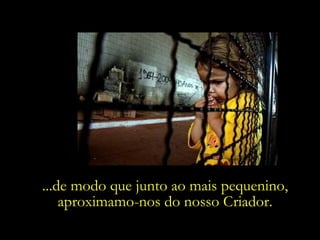 ...de modo que junto ao mais pequenino,
    aproximamo-nos do nosso Criador.
 