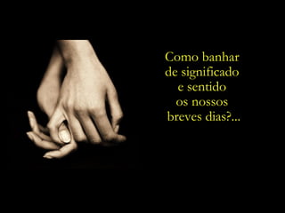 Como banhar
de significado
  e sentido
  os nossos
breves dias?...
 