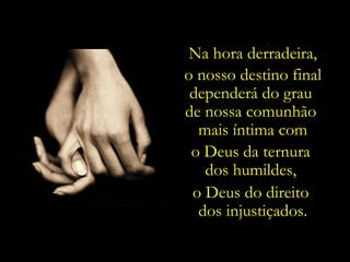 Na hora derradeira,
o nosso destino final
 dependerá do grau
de nossa comunhão
  mais íntima com
 o Deus da ternura
   dos humildes,
 o Deus do direito
  dos injustiçados.
 