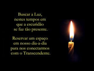Buscar a Luz,
 nestes tempos em
   que a escuridão
 se faz tão presente.
 Reservar um espaço
 em nosso dia-a-dia
para nos conectarmos
com o Transcendente.
 
