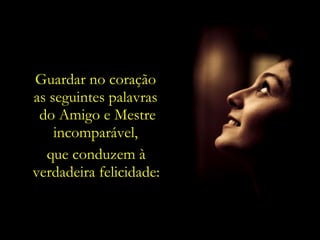 Guardar no coração
as seguintes palavras
 do Amigo e Mestre
    incomparável,
  que conduzem à
verdadeira felicidade:
 