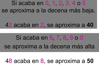 Si acaba en 0, 1, 2, 3, 4 o 5
se aproxima a la decena más baja.
42 acaba en 2, se aproxima a 40
Si acaba en 6, 7, 8, 9 o 0
se aproxima a la decena más alta
48 acaba en 8, se aproxima a 50
 