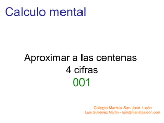 Calculo mental


   Aproximar a las centenas
           4 cifras
             001

                    Colegio Marista San José. León
               Luis Gutiérrez Martín - lgm@maristasleon.com
 