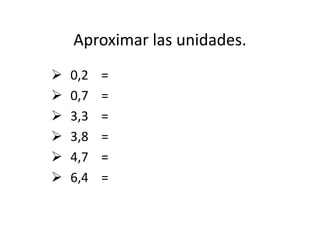 Aproximar las unidades.
 0,2 =
 0,7 =
 3,3 =
 3,8 =
 4,7 =
 6,4 =
 