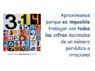 Aproximamos porque  es imposible  trabajar con  todas las cifras  decimales de un número periódico o irracional Happy   Pi...
