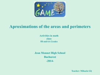 Aproximations of the areas and perimeters
Jean Monnet High School
Bucharest
-2014-
Teacher: Mihaela Gîț
Activities in math
class
5B and 6A Grades
 