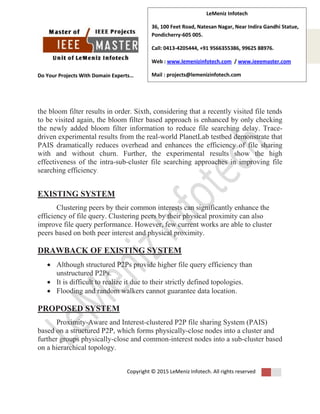 Do Your Projects With Domain Experts…
Copyright © 2015 LeMeniz Infotech. All rights reserved
Page number 2
LeMeniz Infotech
36, 100 Feet Road, Natesan Nagar, Near Indira Gandhi Statue,
Pondicherry-605 005.
Call: 0413-4205444, +91 9566355386, 99625 88976.
Web : www.lemenizinfotech.com / www.ieeemaster.com
Mail : projects@lemenizinfotech.com
the bloom filter results in order. Sixth, considering that a recently visited file tends
to be visited again, the bloom filter based approach is enhanced by only checking
the newly added bloom filter information to reduce file searching delay. Trace-
driven experimental results from the real-world PlanetLab testbed demonstrate that
PAIS dramatically reduces overhead and enhances the efficiency of file sharing
with and without churn. Further, the experimental results show the high
effectiveness of the intra-sub-cluster file searching approaches in improving file
searching efficiency.
EXISTING SYSTEM
Clustering peers by their common interests can significantly enhance the
efficiency of file query. Clustering peers by their physical proximity can also
improve file query performance. However, few current works are able to cluster
peers based on both peer interest and physical proximity.
DRAWBACK OF EXISTING SYSTEM
 Although structured P2Ps provide higher file query efficiency than
unstructured P2Ps.
 It is difficult to realize it due to their strictly defined topologies.
 Flooding and random walkers cannot guarantee data location.
PROPOSED SYSTEM
Proximity-Aware and Interest-clustered P2P file sharing System (PAIS)
based on a structured P2P, which forms physically-close nodes into a cluster and
further groups physically-close and common-interest nodes into a sub-cluster based
on a hierarchical topology.
 