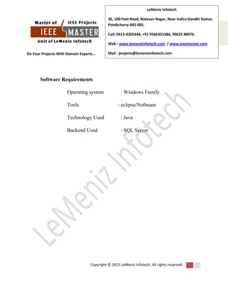 Do Your Projects With Domain Experts…
Copyright © 2015 LeMeniz Infotech. All rights reserved
Page number 4
LeMeniz Infotech
36, 100 Feet Road, Natesan Nagar, Near Indira Gandhi Statue,
Pondicherry-605 005.
Call: 0413-4205444, +91 9566355386, 99625 88976.
Web : www.lemenizinfotech.com / www.ieeemaster.com
Mail : projects@lemenizinfotech.com
Software Requirements
Operating system : Windows Family
Tools : eclipse/Netbeans
Technology Used : Java
Backend Used : SQL Server
 