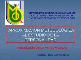 UNIVERSIDAD JOSE CARLOS MARIATEGUI 
FACULTAD DE CIENCIAS DE LA SALUD 
CARRERA PROFESIONAL DE PSICOLOGIA 
APROXIMACION METODOLÓGICA 
AL ESTUDIO DE LA 
PERSONALIDAD 
(PSICOLOGÍA DE LA PERSONALIDAD) 
Psicólogo: Jorge Luis Vela Quico 
 