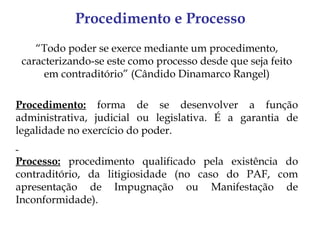 Procedimento e Processo
    “Todo poder se exerce mediante um procedimento,
 caracterizando-se este como processo desde que seja feito
      em contraditório” (Cândido Dinamarco Rangel)

Procedimento: forma de se desenvolver a função
administrativa, judicial ou legislativa. É a garantia de
legalidade no exercício do poder.

Processo: procedimento qualificado pela existência do
contraditório, da litigiosidade (no caso do PAF, com
apresentação de Impugnação ou Manifestação de
Inconformidade).
 