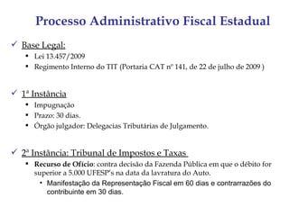 Processo Administrativo Fiscal Estadual
 Base Legal:
    Lei 13.457/2009
    Regimento Interno do TIT (Portaria CAT nº 141, de 22 de julho de 2009 )


 1ª Instância
    Impugnação
    Prazo: 30 dias.
    Órgão julgador: Delegacias Tributárias de Julgamento.


 2ª Instância: Tribunal de Impostos e Taxas
    Recurso de Ofício: contra decisão da Fazenda Pública em que o débito for
     superior a 5.000 UFESP’s na data da lavratura do Auto.
       • Manifestação da Representação Fiscal em 60 dias e contrarrazões do
         contribuinte em 30 dias.
 