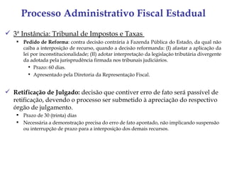 Processo Administrativo Fiscal Estadual
 3ª Instância: Tribunal de Impostos e Taxas
     Pedido de Reforma: contra decisão contrária à Fazenda Pública do Estado, da qual não
      caiba a interposição de recurso, quando a decisão reformanda: (I) afastar a aplicação da
      lei por inconstitucionalidade; (II) adotar interpretação da legislação tributária divergente
      da adotada pela jurisprudência firmada nos tribunais judiciários.
        • Prazo: 60 dias.
        • Apresentado pela Diretoria da Representação Fiscal.


 Retificação de Julgado: decisão que contiver erro de fato será passível de
  retificação, devendo o processo ser submetido à apreciação do respectivo
  órgão de julgamento.
     Prazo de 30 (trinta) dias
     Necessária a demonstração precisa do erro de fato apontado, não implicando suspensão
      ou interrupção de prazo para a interposição dos demais recursos.
 