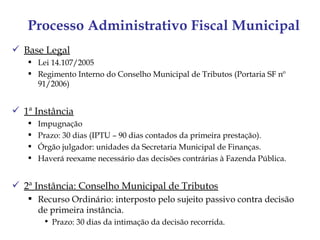 Processo Administrativo Fiscal Municipal
 Base Legal
    Lei 14.107/2005
    Regimento Interno do Conselho Municipal de Tributos (Portaria SF nº
     91/2006)


 1ª Instância
      Impugnação
      Prazo: 30 dias (IPTU – 90 dias contados da primeira prestação).
      Órgão julgador: unidades da Secretaria Municipal de Finanças.
      Haverá reexame necessário das decisões contrárias à Fazenda Pública.


 2ª Instância: Conselho Municipal de Tributos
    Recurso Ordinário: interposto pelo sujeito passivo contra decisão
     de primeira instância.
        • Prazo: 30 dias da intimação da decisão recorrida.
 