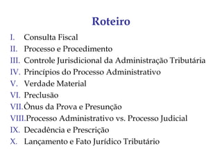 Roteiro
I. Consulta Fiscal
II. Processo e Procedimento
III. Controle Jurisdicional da Administração Tributária
IV. Princípios do Processo Administrativo
V. Verdade Material
VI. Preclusão
VII.Ônus da Prova e Presunção
VIII.Processo Administrativo vs. Processo Judicial
IX. Decadência e Prescrição
X. Lançamento e Fato Jurídico Tributário
 