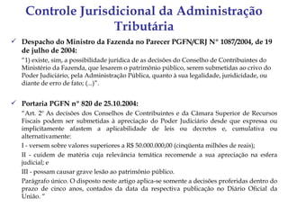Controle Jurisdicional da Administração
                   Tributária
 Despacho do Ministro da Fazenda no Parecer PGFN/CRJ Nº 1087/2004, de 19
  de julho de 2004:
   “1) existe, sim, a possibilidade jurídica de as decisões do Conselho de Contribuintes do
   Ministério da Fazenda, que lesarem o patrimônio público, serem submetidas ao crivo do
   Poder Judiciário, pela Administração Pública, quanto à sua legalidade, juridicidade, ou
   diante de erro de fato; (...)”.


 Portaria PGFN nº 820 de 25.10.2004:
   “Art. 2º As decisões dos Conselhos de Contribuintes e da Câmara Superior de Recursos
   Fiscais podem ser submetidas à apreciação do Poder Judiciário desde que expressa ou
   implicitamente afastem a aplicabilidade de leis ou decretos e, cumulativa ou
   alternativamente:
   I - versem sobre valores superiores a R$ 50.000.000,00 (cinqüenta milhões de reais);
   II - cuidem de matéria cuja relevância temática recomende a sua apreciação na esfera
   judicial; e
   III - possam causar grave lesão ao patrimônio público.
   Parágrafo único. O disposto neste artigo aplica-se somente a decisões proferidas dentro do
   prazo de cinco anos, contados da data da respectiva publicação no Diário Oficial da
   União. “
 
