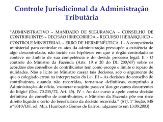 Controle Jurisdicional da Administração
                 Tributária
“ADMINISTRATIVO – MANDADO DE SEGURANÇA – CONSELHO DE
CONTRIBUINTES – DECISÃO IRRECORRIDA – RECURSO HIERÁRQUICO –
CONTROLE MINISTERIAL – ERRO DE HERMENÊUTICA. I - A competência
ministerial para controlar os atos da administração pressupõe a existência de
algo descontrolado, não incide nas hipóteses em que o órgão controlado se
conteve no âmbito de sua competência e do devido processo legal. II - O
controle do Ministro da Fazenda (Arts. 19 e 20 do DL 200/67) sobre os
acórdãos dos conselhos de contribuintes tem como escopo e limite o reparo de
nulidades. Não é lícito ao Ministro cassar tais decisões, sob o argumento de
que o colegiado errou na interpretação da Lei. III – As decisões do conselho de
contribuintes, quando não recorridas, tornam-se definitivas, cumprindo à
Administração, de ofício, 'exonerar o sujeito passivo 'dos gravames decorrentes
do litígio' (Dec. 70.235/72, Art. 45). IV – Ao dar curso a apelo contra decisão
definitiva de conselho de contribuintes, o Ministro da Fazenda põe em risco
direito líquido e certo do beneficiário da decisão recorrida.” (STJ, 1ª Seção, MS
nº 8810/DF, rel. Min. Humberto Gomes de Barros, julgamento em 13.08.2003)
 