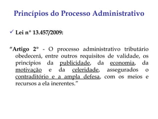 Princípios do Processo Administrativo

 Lei nº 13.457/2009:

“Artigo 2º - O processo administrativo tributário
  obedecerá, entre outros requisitos de validade, os
  princípios da publicidade, da economia, da
  motivação e da celeridade, assegurados o
  contraditório e a ampla defesa, com os meios e
  recursos a ela inerentes.”
 