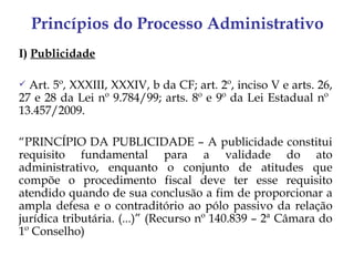 Princípios do Processo Administrativo
I) Publicidade

 Art. 5º, XXXIII, XXXIV, b da CF; art. 2º, inciso V e arts. 26,
27 e 28 da Lei nº 9.784/99; arts. 8º e 9º da Lei Estadual nº
13.457/2009.

“PRINCÍPIO DA PUBLICIDADE – A publicidade constitui
requisito fundamental para a validade do ato
administrativo, enquanto o conjunto de atitudes que
compõe o procedimento fiscal deve ter esse requisito
atendido quando de sua conclusão a fim de proporcionar a
ampla defesa e o contraditório ao pólo passivo da relação
jurídica tributária. (...)” (Recurso nº 140.839 – 2ª Câmara do
1º Conselho)
 