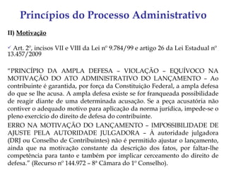 Princípios do Processo Administrativo
II) Motivação

 Art. 2º, incisos VII e VIII da Lei nº 9.784/99 e artigo 26 da Lei Estadual nº
13.457/2009

“PRINCÍPIO DA AMPLA DEFESA – VIOLAÇÃO – EQUÍVOCO NA
MOTIVAÇÃO DO ATO ADMINISTRATIVO DO LANÇAMENTO – Ao
contribuinte é garantida, por força da Constituição Federal, a ampla defesa
do que se lhe acusa. A ampla defesa existe se for franqueada possibilidade
de reagir diante de uma determinada acusação. Se a peça acusatória não
contiver o adequado motivo para aplicação da norma jurídica, impede-se o
pleno exercício do direito de defesa do contribuinte.
ERRO NA MOTIVAÇÃO DO LANÇAMENTO – IMPOSSIBILIDADE DE
AJUSTE PELA AUTORIDADE JULGADORA – À autoridade julgadora
(DRJ ou Conselho de Contribuintes) não é permitido ajustar o lançamento,
ainda que na motivação constante da descrição dos fatos, por faltar-lhe
competência para tanto e também por implicar cerceamento do direito de
defesa.” (Recurso nº 144.972 – 8ª Câmara do 1º Conselho).
 