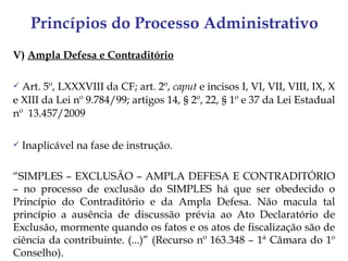 Princípios do Processo Administrativo
V) Ampla Defesa e Contraditório

 Art. 5º, LXXXVIII da CF; art. 2º, caput e incisos I, VI, VII, VIII, IX, X
e XIII da Lei nº 9.784/99; artigos 14, § 2º, 22, § 1º e 37 da Lei Estadual
nº 13.457/2009

   Inaplicável na fase de instrução.

“SIMPLES – EXCLUSÃO – AMPLA DEFESA E CONTRADITÓRIO
– no processo de exclusão do SIMPLES há que ser obedecido o
Princípio do Contraditório e da Ampla Defesa. Não macula tal
princípio a ausência de discussão prévia ao Ato Declaratório de
Exclusão, mormente quando os fatos e os atos de fiscalização são de
ciência da contribuinte. (...)” (Recurso nº 163.348 – 1ª Câmara do 1º
Conselho).
 