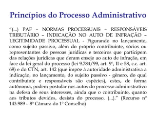 Princípios do Processo Administrativo
“(...) PAF – NORMAS PROCESSUAIS – RESPONSÁVEIS
TRIBUTÁRIO – INDICAÇÃO NO AUTO DE INFRAÇÃO –
LEGITIMIDADE PROCESSUAL - Figurando no lançamento,
como sujeito passivo, além do próprio contribuinte, sócios ou
representantes de pessoas jurídicas e terceiros que participem
das relações jurídicas que deram ensejo ao auto de infração, em
face da lei geral do processo (lei 9.784/99, art. 9º, II e 58, c.c. art.
69) e do CTN, art. 142 (que impõe à autoridade administrativa a
indicação, no lançamento, do sujeito passivo - gênero, do qual
contribuinte e responsáveis são espécies), estes, de forma
autônoma, podem postular nos autos do processo administrativo
na defesa de seus interesses, ainda que o contribuinte, quanto
aos tributos devidos, desista do processo. (...).” (Recurso nº
143.989 – 8ª Câmara do 1º Conselho)
 