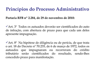 Princípios do Processo Administrativo
Portaria RFB nº 2.284, de 29 de novembro de 2010:

Art. 3º  Todos os autuados deverão ser cientificados do auto
de infração, com abertura de prazo para que cada um deles
apresente impugnação.

Art. 8º  Na hipótese de diligência ou de perícia, de que trata
o art. 18 do Decreto nº 70.235, de 6 de março de 1972, todos os
autuados que impugnaram ou recorreram do crédito
tributário serão cientificados do resultado, sendo-lhes
concedido prazo para manifestação.
 