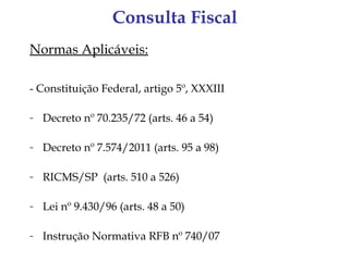 Consulta Fiscal
Normas Aplicáveis:

- Constituição Federal, artigo 5º, XXXIII

- Decreto nº 70.235/72 (arts. 46 a 54)

- Decreto nº 7.574/2011 (arts. 95 a 98)

- RICMS/SP (arts. 510 a 526)

- Lei nº 9.430/96 (arts. 48 a 50)

- Instrução Normativa RFB nº 740/07
 