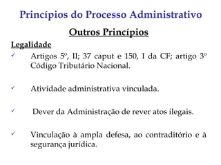 Princípios do Processo Administrativo
                Outros Princípios
Legalidade
    Artigos 5º, II; 37 caput e 150, I da CF; artigo 3º
     Código Tributário Nacional.

     Atividade administrativa vinculada.

     Dever da Administração de rever atos ilegais.

     Vinculação à ampla defesa, ao contraditório e à
      segurança jurídica.
 