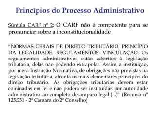 Princípios do Processo Administrativo
Súmula CARF nº 2: O CARF não é competente para se
pronunciar sobre a inconstitucionalidade

“NORMAS GERAIS DE DIREITO TRIBUTÁRIO. PRINCÍPIO
DA LEGALIDADE. REGULAMENTOS. VINCULAÇÃO. Os
regulamentos administrativos estão adstritos à legislação
tributária, delas não podendo extrapolar. Assim, a instituição,
por mera Instrução Normativa, de obrigações não previstas na
legislação tributária, afronta os mais elementares princípios do
direito tributário. As obrigações tributárias devem estar
cominadas em lei e não podem ser instituídas por autoridade
administrativa ao completo desamparo legal.(...)” (Recurso nº
125.251 - 2ª Câmara do 2º Conselho)
 