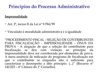 Princípios do Processo Administrativo

Impessoalidade

   Art. 2º, inciso II da Lei nº 9.784/99

   Vinculado à moralidade administrativa e à igualdade

“PROCEDIMENTO FISCAL - SELEÇÃO DE CONTRIBUINTES
PARA FISCALIZAÇÃO - IMPESSOALIDADE - ÔNUS DA
PROVA - A alegação de que a seleção do contribuinte para
fiscalização se deu com violação ao princípio da
impessoalidade deve ser corroborada por elementos de prova.
A mera ausência de indicação do programa de fiscalização em
que o contribuinte se enquadra não é suficiente para
caracterizar o desrespeito a dito princípio. (...)” (Recurso nº
142.023 – 4ª Câmara do 1º Conselho)
 
