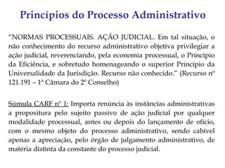 Princípios do Processo Administrativo
“NORMAS PROCESSUAIS. AÇÃO JUDICIAL. Em tal situação, o
não conhecimento do recurso administrativo objetiva privilegiar a
ação judicial, reverenciando, pela economia processual, o Princípio
da Eficiência, e sobretudo homenageando o superior Princípio da
Universalidade da Jurisdição. Recurso não conhecido.” (Recurso nº
121.191 – 1ª Câmara do 2º Conselho)


Súmula CARF nº 1: Importa renúncia às instâncias administrativas
a propositura pelo sujeito passivo de ação judicial por qualquer
modalidade processual, antes ou depois do lançamento de ofício,
com o mesmo objeto do processo administrativo, sendo cabível
apenas a apreciação, pelo órgão de julgamento administrativo, de
matéria distinta da constante do processo judicial.
 