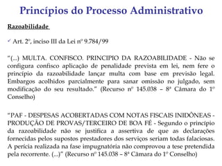 Princípios do Processo Administrativo
Razoabilidade

   Art. 2º, inciso III da Lei nº 9.784/99

“(...) MULTA. CONFISCO. PRINCIPIO DA RAZOABILIDADE - Não se
configura confisco aplicação de penalidade prevista em lei, nem fere o
princípio da razoabilidade lançar multa com base em previsão legal.
Embargos acolhidos parcialmente para sanar omissão no julgado, sem
modificação do seu resultado.” (Recurso nº 145.038 – 8ª Câmara do 1º
Conselho)


“PAF - DESPESAS ACOBERTADAS COM NOTAS FISCAIS INIDÔNEAS -
PRODUÇÃO DE PROVAS/TERCEIRO DE BOA FÉ - Segundo o princípio
da razoabilidade não se justifica a assertiva de que as declarações
fornecidas pelos supostos prestadores dos serviços seriam todas falaciosas.
A perícia realizada na fase impugnatória não comprovou a tese pretendida
pela recorrente. (...)” (Recurso nº 145.038 – 8ª Câmara do 1º Conselho)
 