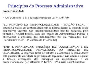 Princípios do Processo Administrativo
Proporcionalidade

   Art. 2º, incisos I e II, e parágrafo único da Lei nº 9.784/99.

“(...) PRINCÍPIO DA PROPORCIONALIDADE – EXAÇÃO FISCAL –
Estando a exação em conformidade com as normas legais, e, tratando-se de
dispositivos vigentes cuja inconstitucionalidade não foi declarada pelo
Supremo Tribunal Federal, cabe aos órgãos da Administração Pública a
observância e aplicação dos mandamentos por ela veiculados. (...)”
(Recurso nº 147.664 – 6ª Câmara do 1º Conselho)

“II/IPI E PENALIDADES. PRINCÍPIOS DA RAZOABILIDADE E DA
PROPORCIONALIDADE.             PREVALÊNCIA          DO    PRINCÍPIO     DA
LEGALIDADE. A exigência fiscal de tributos e a aplicação de penalidades
está plenamente vinculada ao princípio da legalidade, não estando sujeitas
a limites decorrentes dos princípios da razoabilidade e da
proporcionalidade. (...)” (Recurso nº 127.570 – 1ª Câmara do 3º Conselho)
 