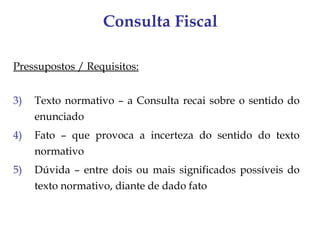Consulta Fiscal

Pressupostos / Requisitos:


3)   Texto normativo – a Consulta recai sobre o sentido do
     enunciado
4)   Fato – que provoca a incerteza do sentido do texto
     normativo
5)   Dúvida – entre dois ou mais significados possíveis do
     texto normativo, diante de dado fato
 