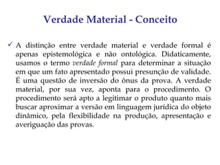 Verdade Material - Conceito

 A distinção entre verdade material e verdade formal é
  apenas epistemológica e não ontológica. Didaticamente,
  usamos o termo verdade formal para determinar a situação
  em que um fato apresentado possui presunção de validade.
  É uma questão de inversão do ônus da prova. A verdade
  material, por sua vez, aponta para o procedimento. O
  procedimento será apto a legitimar o produto quanto mais
  buscar aproximar a versão em linguagem jurídica do objeto
  dinâmico, pela flexibilidade na produção, apresentação e
  averiguação das provas.
 