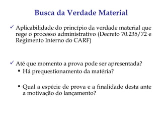 Busca da Verdade Material
 Aplicabilidade do princípio da verdade material que
  rege o processo administrativo (Decreto 70.235/72 e
  Regimento Interno do CARF)


 Até que momento a prova pode ser apresentada?
   Há prequestionamento da matéria?

    Qual a espécie de prova e a finalidade desta ante
     a motivação do lançamento?
 