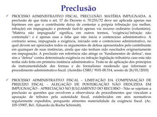 Preclusão
 PROCESSO ADMINISTRATIVO FISCAL. PRECLUSÃO. MATÉRIA IMPUGNADA. A
  preclusão de que trata o art. 17 do Decreto n. 70.235/72 deve ser aplicada apenas nas
  hipóteses em que o contribuinte deixa de contestar a própria tributação (ou melhor,
  infração) em impugnação e pretende fazê-lo apenas via recurso ordinário (voluntário).
  "Matéria não impugnada" significa, em outros termos, "exigência/infração não
  contestada": e é apenas essa a falta que não inicia o contencioso administrativo. A
  contrario sensu, impugnada a exigência, iniciado está o contencioso administrativo, no
  qual devem ser apreciados todos os argumentos de defesa apresentados pelo contribuinte
  em quaisquer de suas instâncias, ainda que não tenham sido suscitados originariamente
  em impugnação. A preclusão em referência não atinge os "fundamentos de defesa", mas
  sim a "defesa" contra determinada exigência ou infração legislação tributária caso esta não
  tenha sido feita em primeira instância administrativa. Trata-se de aplicação dos princípios
  da instrumentalidade das formas e do formalismo moderado que informam o
  procedimento administrativo fiscal. (Acórdão CSRF/ 9101-00.514, sessão de 26/01/2010)

 PROCESSO ADMINISTRATIVO FISCAL - LIMITAÇÃO DA COMPENSAÇÃO DE
  PREJUÍZO FISCAL - ALEGAÇÃO DE POSTERGAÇÃO NÃO DEDUZIDA EM
  IMPUGNAÇÃO - APRECIAÇÃO NO JULGAMENTO DO RECURSO - Não se sujeitam a
  preclusão as questões que envolvem a observância de procedimentos que vinculam a
  apuração de tributos pela autoridade fiscal, estabelecidos em atos normativos
  regularmente expedidos, porquanto atinentes materialidade da exigência fiscal. (Ac.
  105-15907, Rel.: Eduardo da Rocha Schimidt).
 