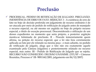 Preclusão
 PROCESSUAL. PEDIDO DE RETIFICAÇÃO DE JULGADO. PRECLUSÃO.
  INEXISTÊNCIA DE ERRO DE FATO. REJEIÇÃO. I - A existência de erro de
  fato no bojo de decisão proferida em julgamento de recurso ordinário é de
  ser atacada por meio de pedido de retificação de julgado antes de manejado
  o recurso especial, ou até mesmo ser argüida no bojo do próprio recurso
  especial, a título de exceção processual. Desconsiderada a utilização de um
  desses expedientes no momento que seria próprio, a posterior argüição
  mostra-se fulminada de preclusão. II - Procede temerariamente quem
  afirma, na petição do recurso especial, que a lei não fora corretamente
  aplicada ao fato por ele relatado na mesma peça - e mais adiante, no pedido
  de retificação de julgado, alega que o fato não era exatamente aquele
  examinado pela Câmara Julgadora e posteriormente relatado no recurso
  especial, mas outro. III - Pedido de Retificação de Julgado que se rejeita.
  RECURSO NÃO CONHECIDO. DECISÃO UNÂNIME. (TIT/SP – Câmaras
  Reunidas, Processo nº 1B- 9081160/2001, julgamento em 06/12/2007)
 