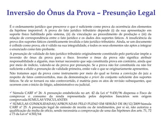 Inversão do Ônus da Prova – Presunção Legal
É o ordenamento jurídico que prescreve o que é suficiente como prova da ocorrência dos elementos
da hipótese imponível. A prova do fato jurídico tributário depende (i) da sua apresentação em
suporte físico habilitado pelo sistema, (ii) da vinculação ao procedimento de produção e (iii) da
relação de correspondência entre o fato jurídico e os dados dos suportes fáticos. A insuficiência da
prova dos suportes fáticos cientificamente invalida o fato jurídico tributário. Ainda, se um documento
é colhido como prova, ele é válido na sua integralidade, e todos os seus elementos são aptos a integrar
o enunciado como fato probante.
A presunção de validade do fato jurídico tributário originalmente constituído pelo particular impõe a
inversão do ônus da prova para o fisco. Inverter o ônus da prova não significa atribuir
responsabilidade a alguém, mas tornar necessário que seja constituída prova em contrário, ainda que
por meio de indício, valendo-se da prova por presunção. Se a prova não for constituída ou não for
suficiente a elidir a presunção de validade primeira, então vale o que se originariamente apresentou.
Não tratamos aqui da prova como instrumento por meio do qual se forma a convicção do juiz a
respeito de fatos controvertidos, mas da demonstração a priori do conjunto suficiente dos suportes
fáticos. Se ele se tornará ou não controvertido, é matéria para os atos de revisão subsequentes, que
ocorrem com o início do litígio, administrativo ou judicial.

 Súmula CARF nº 26: A presunção estabelecida no art. 42 da Lei nº 9.430/96 dispensa o Fisco de
comprovar o consumo da renda representada pelos depósitos bancários sem origem
comprovada.SÚMULAS VINCULANTES
 SÚMULAS CONSOLIDADAS/APROVADAS PELO PLENO EM SESSÃO DE 08/12/2009 Súmula
CARF nº 25: A presunção legal de omissão de receita ou de rendimentos, por si só, não autoriza a
qualificação da multa de ofício, sendo necessária a comprovação de uma das hipóteses dos arts. 71, 72
e 73 da Lei n° 4.502/64
 