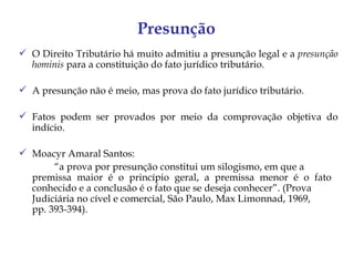 Presunção
 O Direito Tributário há muito admitiu a presunção legal e a presunção
  hominis para a constituição do fato jurídico tributário.

 A presunção não é meio, mas prova do fato jurídico tributário.

 Fatos podem ser provados por meio da comprovação objetiva do
  indício.

 Moacyr Amaral Santos:
       “a prova por presunção constitui um silogismo, em que a
  premissa maior é o princípio geral, a premissa menor é o fato
  conhecido e a conclusão é o fato que se deseja conhecer”. (Prova
  Judiciária no cível e comercial, São Paulo, Max Limonnad, 1969,
  pp. 393-394).
 