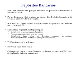 Depósitos Bancários
 Prova em contrário em qualquer momento do processo administrativo ≡
  verdade material.

 Prova: documento hábil e idôneo da origem dos depósitos bancários e de
  que estes foram levados à tributação.

 Se a prova da origem é anterior ao lançamento, a capitulação não pode ser
  por presunção legal.

 Necessidade de procedimento prévio para
     Contribuinte apresentar extratos bancários.
     Fazenda requerer extratos junto aos bancos.
     Contribuinte    falar    sobre     os    depósitos     bancários   apresentados
      individualizadamente pela fiscalização e juntados aos autos.

 Verificação do real beneficiário.

 Desprezar o que não é receita

 Considerar na movimentação financeira também as saídas (custos)? Critério
  de implicação lógica do lançamento.
 