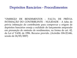 Depósitos Bancários - Procedimentos


“OMISSÃO DE RENDIMENTOS - FALTA DE PRÉVIA
INTIMAÇÃO DO CONTRIBUINTE - NULIDADE - A falta de
prévia intimação do contribuinte para comprovar a origem de
depósitos bancários enseja a nulidade do lançamento amparado
em presunção de omissão de rendimentos, na forma do art. 42,
da Lei nº 9.430, de 1996. Recurso provido. (Acórdão 104-22.446,
sessão de 24/05/2007)
 
