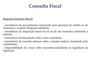 Consulta Fiscal

Requisito Implícito: Boa-fé

- inexistência de procedimento instaurado para apuração de crédito ou de
intimação a cumprir obrigação tributária;
- inexistência de disposição literal de lei ou de ato normativo definindo a
matéria;
- inexistência de lançamento sobre o fato consultado;
- inexistência de consulta anterior sobre a mesma matéria, formulada pelo
contribuinte;
- impossibilidade de versar sobre inconstitucionalidade ou legalidade da
legislação.
 
