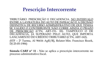 Prescrição Intercorrente
TRIBUTÁRIO. PRESCRIÇÃO E DECADENCIA. NO INTERVALO
ENTRE A LAVRATURA DO AUTO DE INFRAÇÃO E A DECISÃO
DEFINITIVA DE RECURSO ADMINISTRATIVO DE QUE TENHA
SE VALIDO O CONTRIBUINTE NÃO CORRE AINDA O PRAZO
DE PRESCRIÇÃO (CTN, ART-151- III). TAMPOUCO O DE
DECADENCIA, JÁ SUPERADO PELO AUTO, QUE IMPORTA
LANCAMENTO DO CRÉDITO TRIBUTÁRIO (CTN, ART-142).
(STF – 2ª Turma, AI 96616 AgR/RJ, Relator Min. Francisco Rezek,
DJ 25-05-1984)

Súmula CARF nº 11 - Não se aplica a prescrição intercorrente no
processo administrativo fiscal.
 
