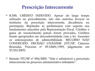 Prescrição Intercorrente
 ICMS. CRÉDITO INDEVIDO. Apesar do largo tempo
  utilizado no procedimento, isto não autoriza invocar os
  institutos da prescrição intercorrente, decadência ou
  perempção. Rejeitadas as preliminares com suporte nos
  fundamentos aduzidos pela Representação Fiscal. Créditos à
  guisa de ressarcimento jamais foram provados. Créditos
  foram apropriados em desconformidade com a lei. Ausentes
  os antessupostos de admissibilidade. RECURSO NÃO
  CONHECIDO. DECISÃO UNÂNIME (TIT/SP, Câmaras
  Reunidas, Processo nº 05-12681/1993, julgamento em
  27/03/2007)

 Súmula TIT/SP nº 004/2003: “Não é admissível a prescrição
  intercorrente no processo administrativo tributário”.
 
