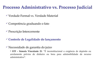 Processo Administrativo vs. Processo Judicial
    Verdade Formal vs. Verdade Material

    Competência graduando o fato

    Prescrição Intercorrente

    Controle de Legalidade do lançamento

    Necessidade de garantia do juízo
       STF - Súmula Vinculante 21: “É inconstitucional a exigência de depósito ou
      arrolamento prévios de dinheiro ou bens para admissibilidade de recurso
      administrativo”.
 