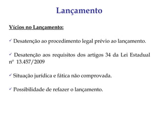 Lançamento
Vícios no Lançamento:

   Desatenção ao procedimento legal prévio ao lançamento.

 Desatenção aos requisitos dos artigos 34 da Lei Estadual
nº 13.457/2009

   Situação jurídica e fática não comprovada.

   Possibilidade de refazer o lançamento.
 